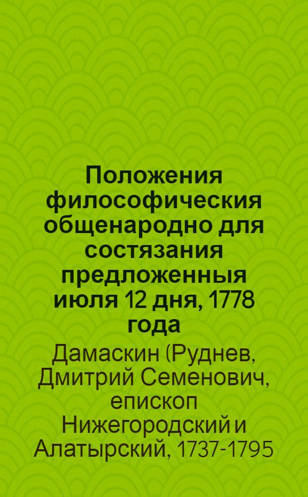 Положения философическия общенародно для состязания предложенныя июля 12 дня, 1778 года, которыя его высокопреосвященствам Святейшаго правительствующаго синода первоначальным членам: Гавриилу архиепископу новогородскому и санктпетербургскому; Платону архиепископу московскому и калужскому; Иннокентию архиепископу псковскому и рижскому; яко первейшим и тщательнейшим Московской академии доброжелателям и покровителям, от искреннейшаго усердия посвятил той же Академии бывший префект, а нынешний ректор архимандрит Дамаскин