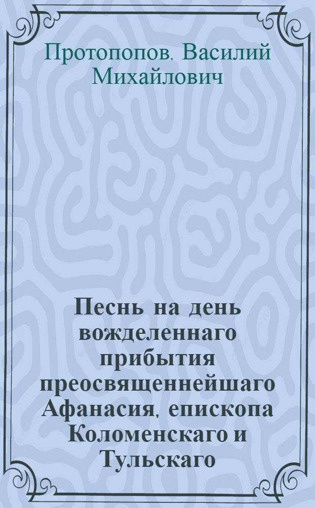 Песнь на день вожделеннаго прибытия преосвященнейшаго Афанасия, епископа Коломенскаго и Тульскаго, из путешествия по епархии в архиерейский престольный град Коломну