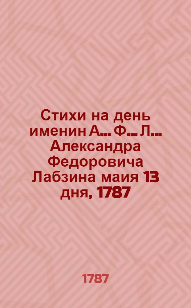 Стихи на день именин А.... Ф..... Л... [Александра Федоровича Лабзина] маия 13 дня, 1787