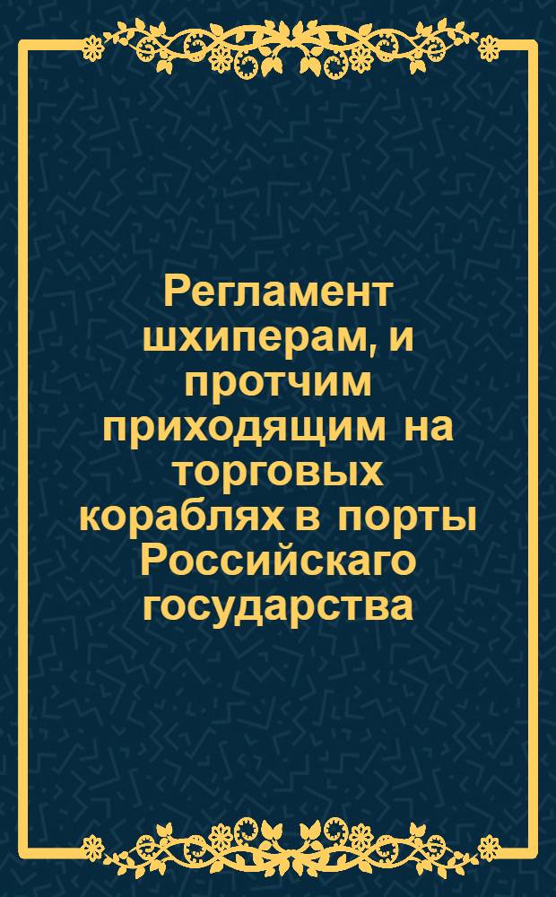 Регламент шхиперам, и протчим приходящим на торговых кораблях в порты Российскаго государства, дабы ведали, как поступать и чего остерегаться во оных