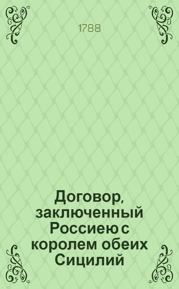 [Договор, заключенный Россиею с королем обеих Сицилий : О взаимной дружбе, торговле и мореплавании : Дан в Сарском Селе генваря 6/17 дня 1787 : Ратифицирован в Карасу Базаре в Тавриде маия 27 дня 1787