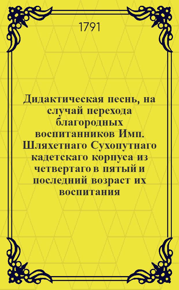 Дидактическая песнь, на случай перехода благородных воспитанников Имп. Шляхетнаго Сухопутнаго кадетскаго корпуса из четвертаго в пятый и последний возраст их воспитания