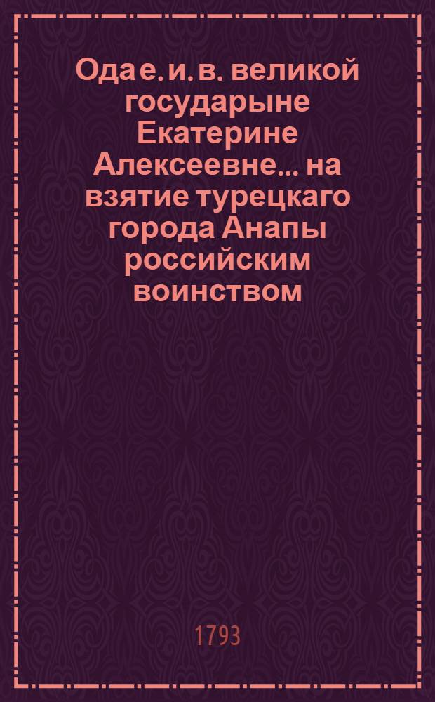 Ода е. и. в. великой государыне Екатерине Алексеевне ... на взятие турецкаго города Анапы российским воинством, под предводительством генерал-аншефа и разных орденов кавалера Ивана Васильевича Гудовича, 1791 года, июния 22 дня