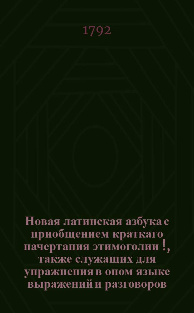 Новая латинская азбука с приобщением краткаго начертания этимоголии [!], также служащих для упражнения в оном языке выражений и разговоров