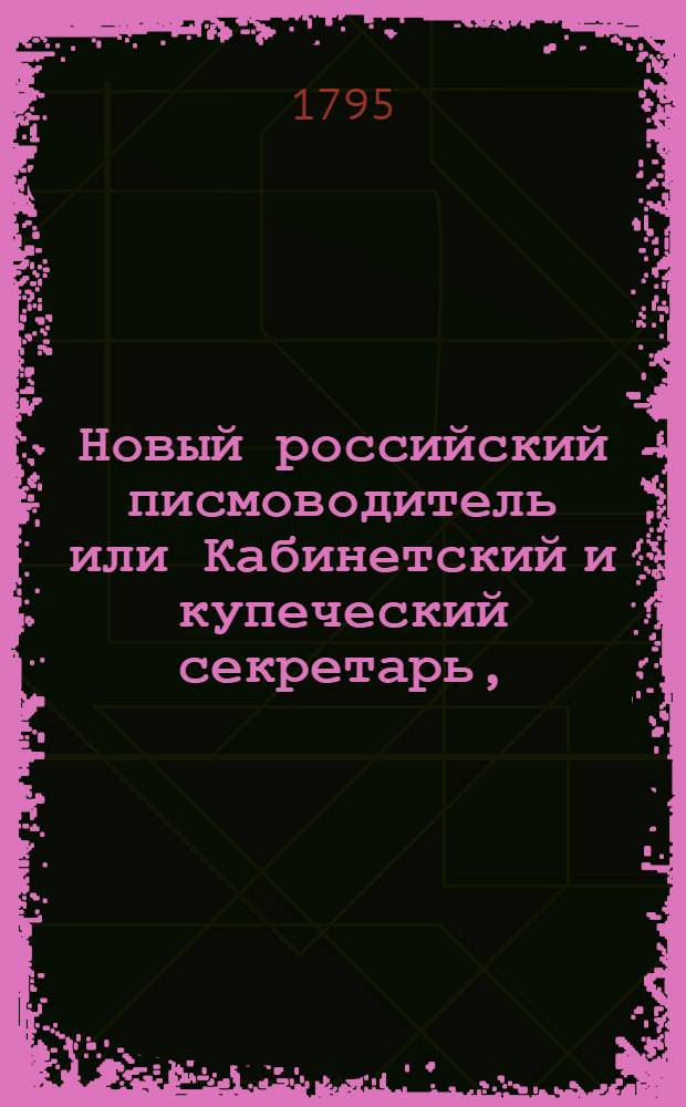 Новый российский писмоводитель или Кабинетский и купеческий секретарь, : Руководствующий к сочинению наилучших употребительных писем, как-то: поздравительных, советовательных, или увещательных, утешительных и сожалительных, просительных, услугу представляющих, благодарительных, похвалительных, дружественных, рекомендовательных, нравоучительных, извинительных, выговор и жалобу содержащих, издевочных, любовных и коммерческих; : С приобщением известия о торгах сибирских, форм векселей, росписок, прозьб и объявлений, духовных, верющих писем, контрактов, пашпортов и отпускных и прозьб принадлежащих до присудственных мест. : Состоящий в трех частях или в шестнадцати отделениях