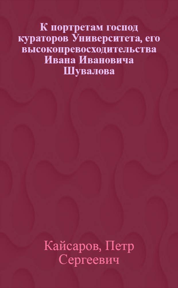 К портретам господ кураторов Университета, его высокопревосходительства Ивана Ивановича Шувалова, и их превосходительств Ивана Ивановича Мелиссино и Михайлы Матвеевича Хераскова, - поставленным в знак благодарности воспитанникам Благороднаго университетскаго пансиона в новопостроенной онаго зале, ноября 14 дня, 1798 года
