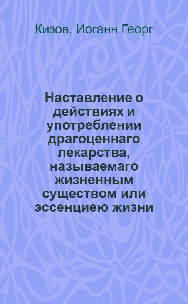 Наставление о действиях и употреблении драгоценнаго лекарства, называемаго жизненным существом или эссенциею жизни, многими опытами доказаннаго, изобретеннаго и приготовляемаго в пользу общества в Аугсбурге Кур-баварским советником и доктором Кизовым, на всемилостивейше отлично преимущественной привилегии его величества имп. римскаго 1784, возобновленной в 1790 году : Переведено с немецкаго