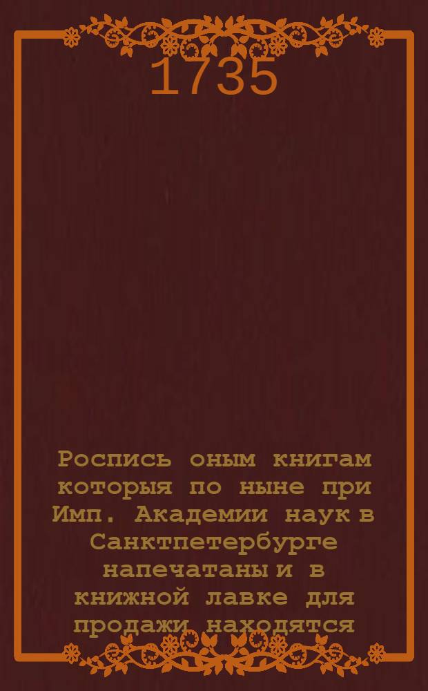 Роспись оным книгам которыя по ныне при Имп. Академии наук в Санктпетербурге напечатаны и в книжной лавке для продажи находятся : 1735