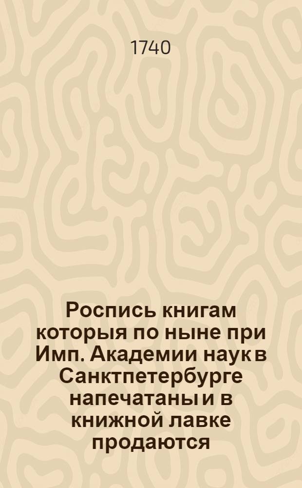 Роспись книгам которыя по ныне при Имп. Академии наук в Санктпетербурге напечатаны и в книжной лавке продаются : 1740