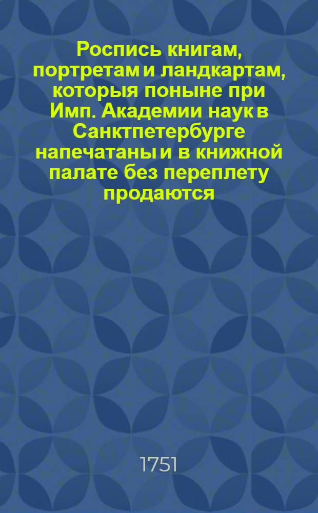 Роспись книгам, портретам и ландкартам, которыя поныне при Имп. Академии наук в Санктпетербурге напечатаны и в книжной палате без переплету продаются : 1751