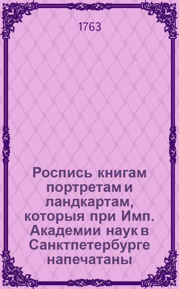 Роспись книгам портретам и ландкартам, которыя при Имп. Академии наук в Санктпетербурге напечатаны, и в книжной лавке при оной же Академии без переплету продаются