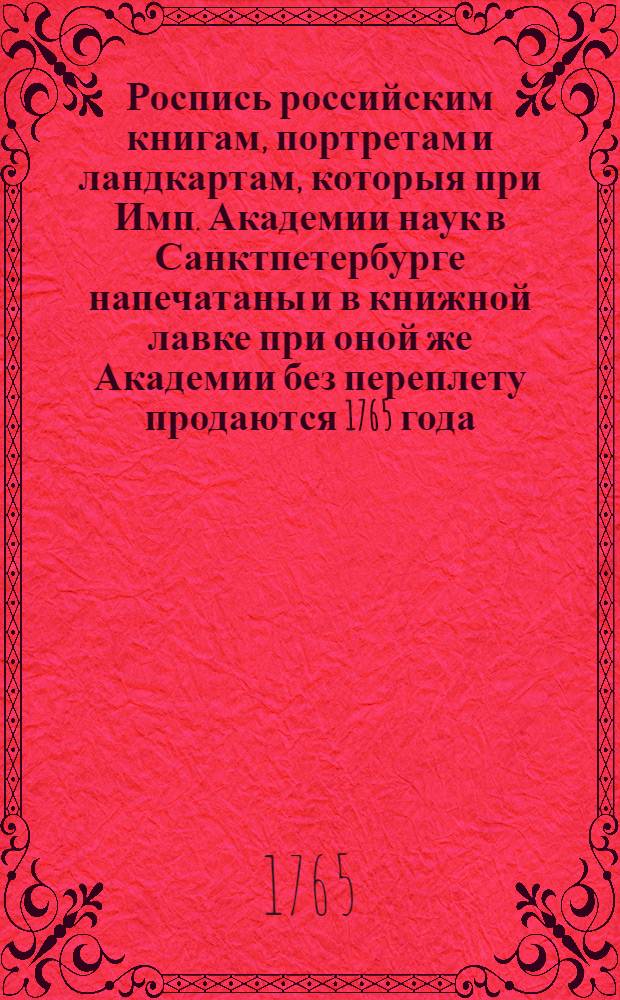 Роспись российским книгам, портретам и ландкартам, которыя при Имп. Академии наук в Санктпетербурге напечатаны и в книжной лавке при оной же Академии без переплету продаются 1765 года