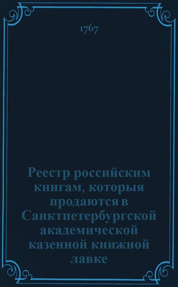 Реестр российским книгам, которыя продаются в Санктпетербургской академической казенной книжной лавке, в Москве академическия без переплету, а прочих типографий без переплету, и в переплете 1767 года