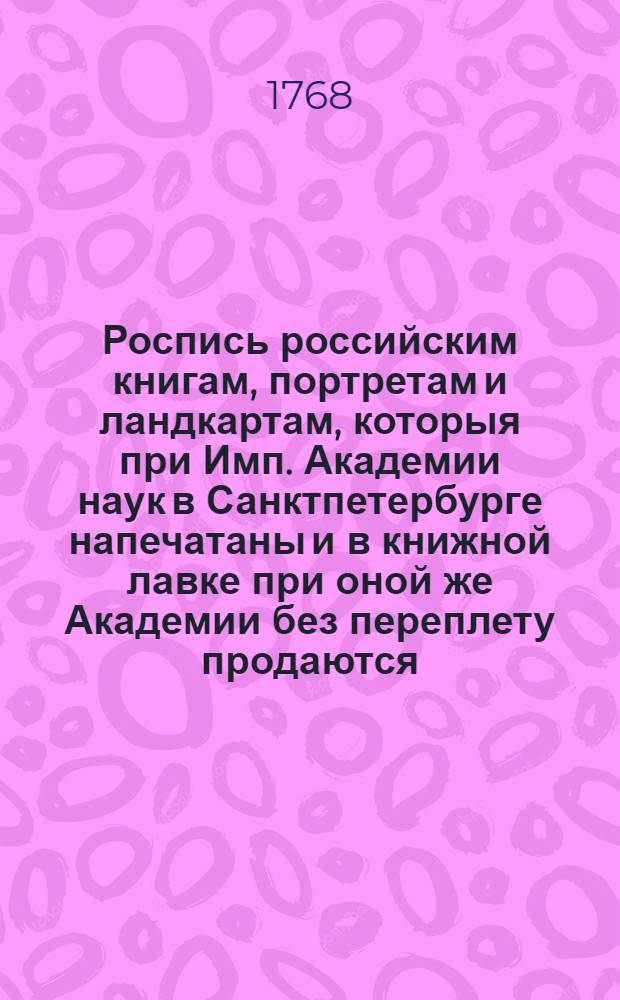 Роспись российским книгам, портретам и ландкартам, которыя при Имп. Академии наук в Санктпетербурге напечатаны и в книжной лавке при оной же Академии без переплету продаются