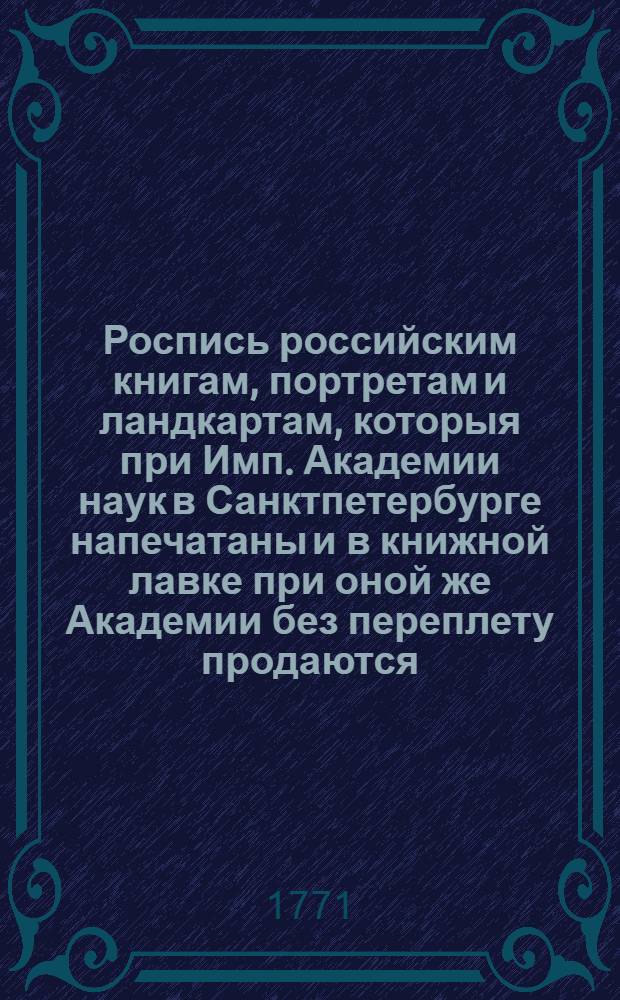 Роспись российским книгам, портретам и ландкартам, которыя при Имп. Академии наук в Санктпетербурге напечатаны и в книжной лавке при оной же Академии без переплету продаются