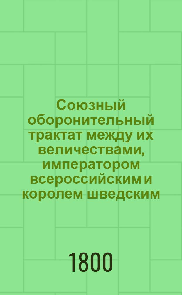 Союзный оборонительный трактат между их величествами, императором всероссийским и королем шведским, : Заключенный октября 18/29 дня 1799 года