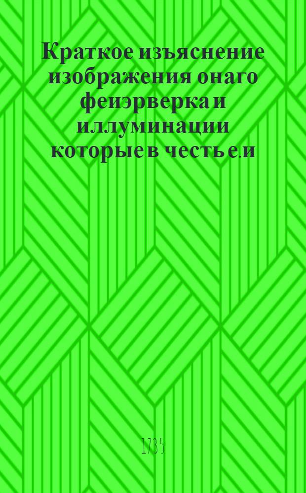 Краткое изъяснение изображения онаго феиэрверка и иллуминации которые в честь е.и.в. самодержицы всероссийския в высочаишии день коронования ея величества 28 апреля 1735 года пред императорскими палатами в Санктпетербурге зажжены были