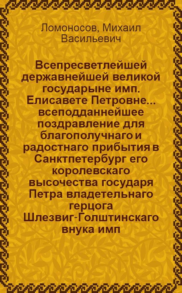 Всепресветлейшей державнейшей великой государыне имп. Елисавете Петровне... всеподданнейшее поздравление для благополучнаго и радостнаго прибытия в Санктпетербург его королевскаго высочества государя Петра владетельнаго герцога Шлезвиг-Голштинскаго внука имп. Петра Великаго в высокий день рождения его высочества февраля 10 дня 1742 года в торжественной оде представленное от всеподданнейшаго раба Михайла Ломоносова Имп. Академии наук адъюнкта