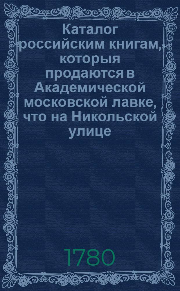 Каталог российским книгам, которыя продаются в Академической московской лавке, что на Никольской улице, близь церькви владимерской богоматери