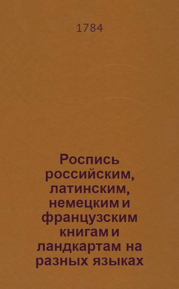 Роспись российским, латинским, немецким и французским книгам и ландкартам на разных языках, також портретам и другим эстампам, которыя Имп. Академии наук в книжной лавке продаются, с показанием цены