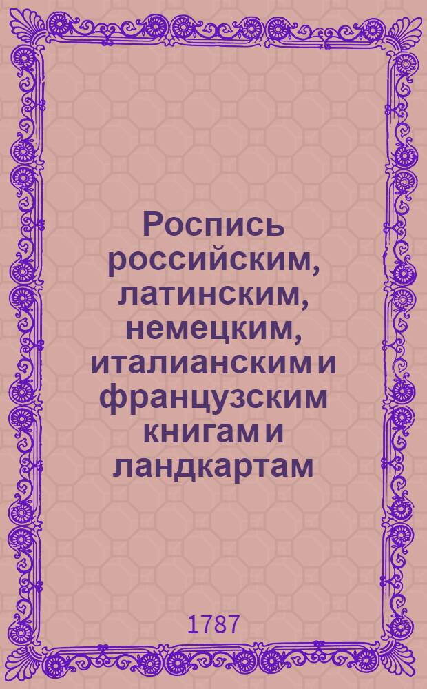 Роспись российским, латинским, немецким, италианским и французским книгам и ландкартам, також портретам, проспектам, планам и другим эстампам, которые Имп. Академии наук в книжной лавке продаются, с показанием цены