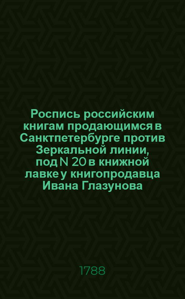 Роспись российским книгам продающимся в Санктпетербурге против Зеркальной линии, под N 20 в книжной лавке у книгопродавца Ивана Глазунова
