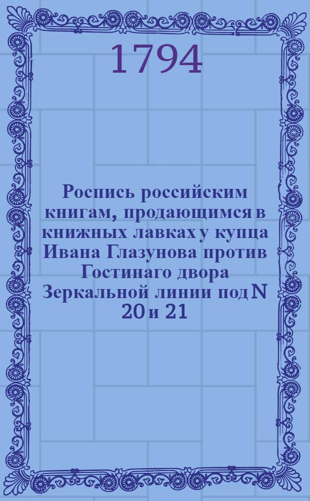 Роспись российским книгам, продающимся в книжных лавках у купца Ивана Глазунова против Гостинаго двора Зеркальной линии под N 20 и 21. В Суконной линии под N 15. На Невском проспекте подле католической церкви против Милютиных лавок под N 3