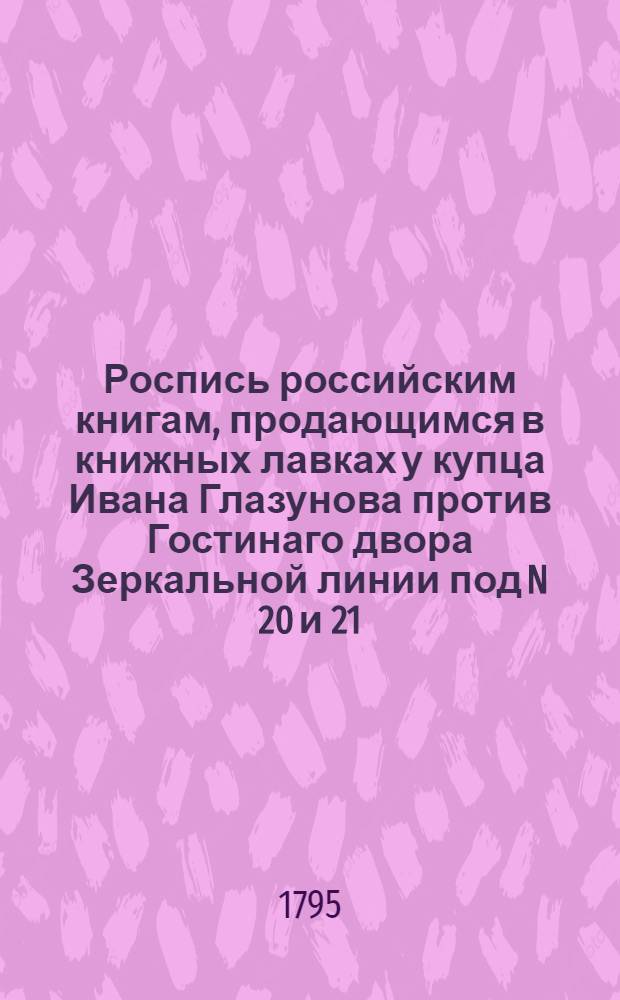 Роспись российским книгам, продающимся в книжных лавках у купца Ивана Глазунова против Гостинаго двора Зеркальной линии под N 20 и 21. В Суконной линии под N 15. На Невском проспекте подле католической церкви против Милютиных лавок под N 3