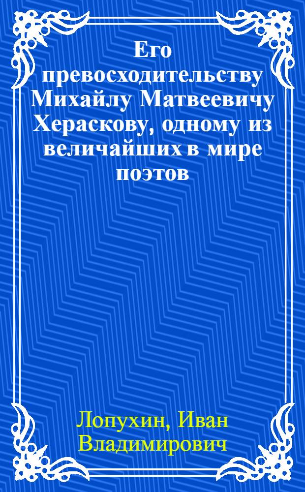Его превосходительству Михайлу Матвеевичу Хераскову, одному из величайших в мире поэтов, : Последний конечно в оном ученик стихотворства посвящает в дар ноября 8 дня, 1795 года