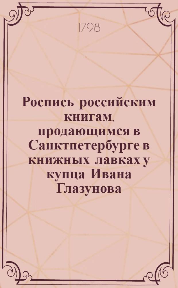 Роспись российским книгам, продающимся в Санктпетербурге в книжных лавках у купца Ивана Глазунова. В Суконной линии входя ввороты онаго на правой руке под N 15. Против Гостинаго двора Зеркальной линии под N 21. На Невском проспекте подле католической церкви против Милютиных лавок под N 3
