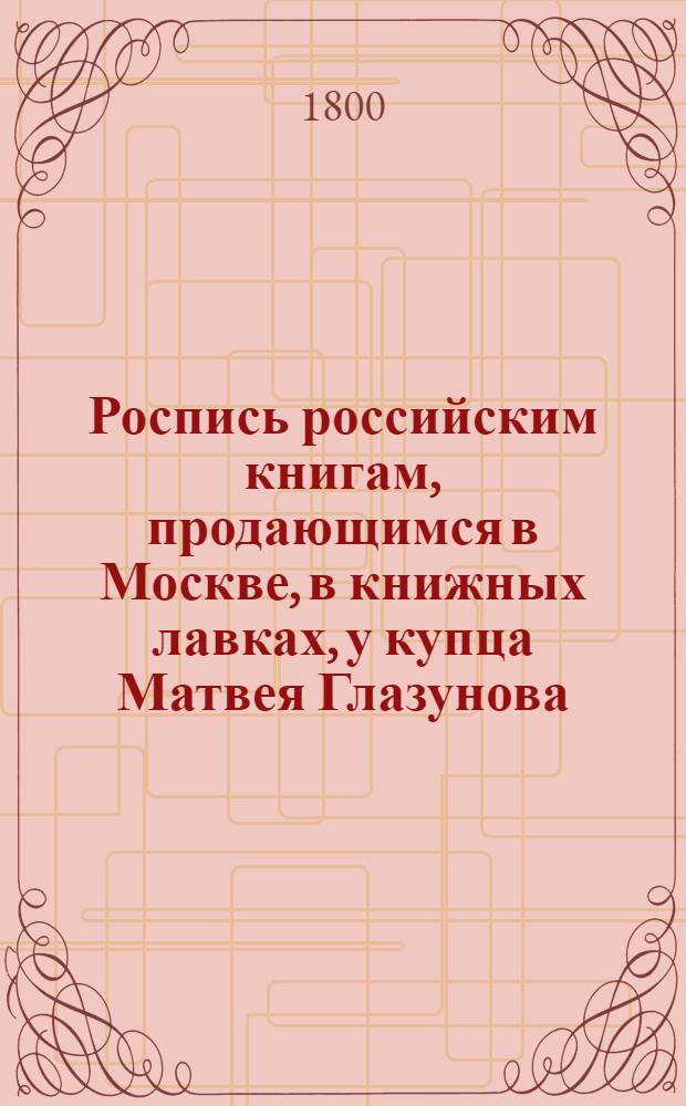 Роспись российским книгам, продающимся в Москве, в книжных лавках, у купца Матвея Глазунова: 1) подле Казанскаго собора, под N 2; 2) напротив онагож собора на углу под N 1 и 2; и 3) на Спасском мосту под N 1