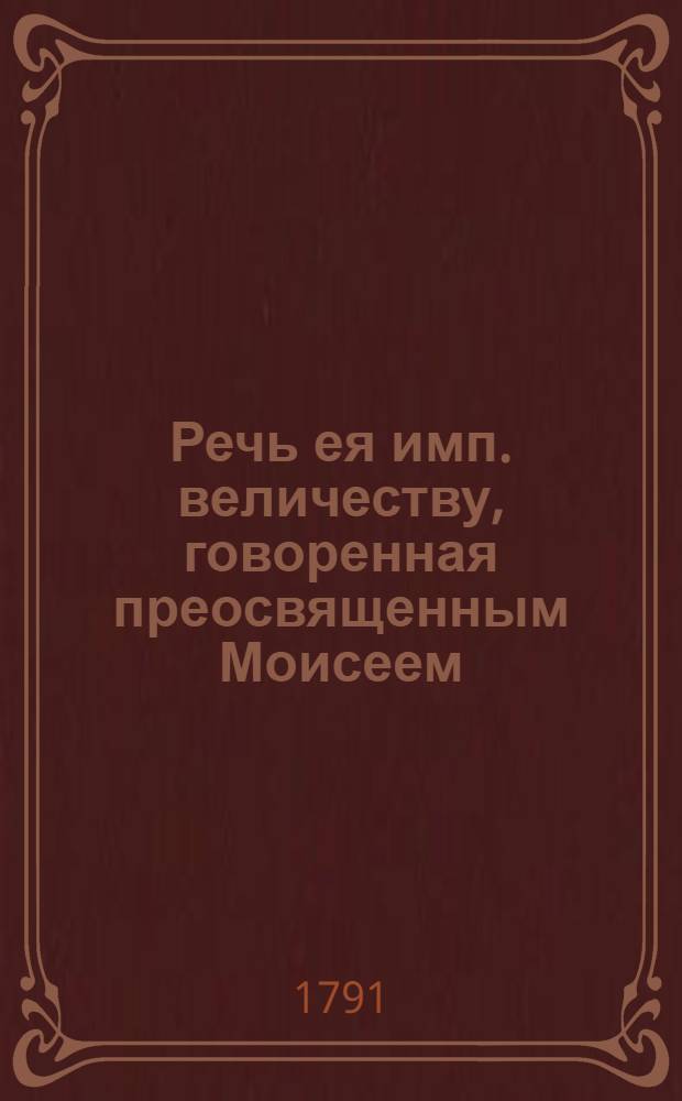 Речь ея имп. величеству, говоренная преосвященным Моисеем; викарием Екатеринославской епархии, епископом Феодосийским и Мариепольским в Петергофе, в придворной церкве, при отъезде его в оную епархию 1791, июня 28
