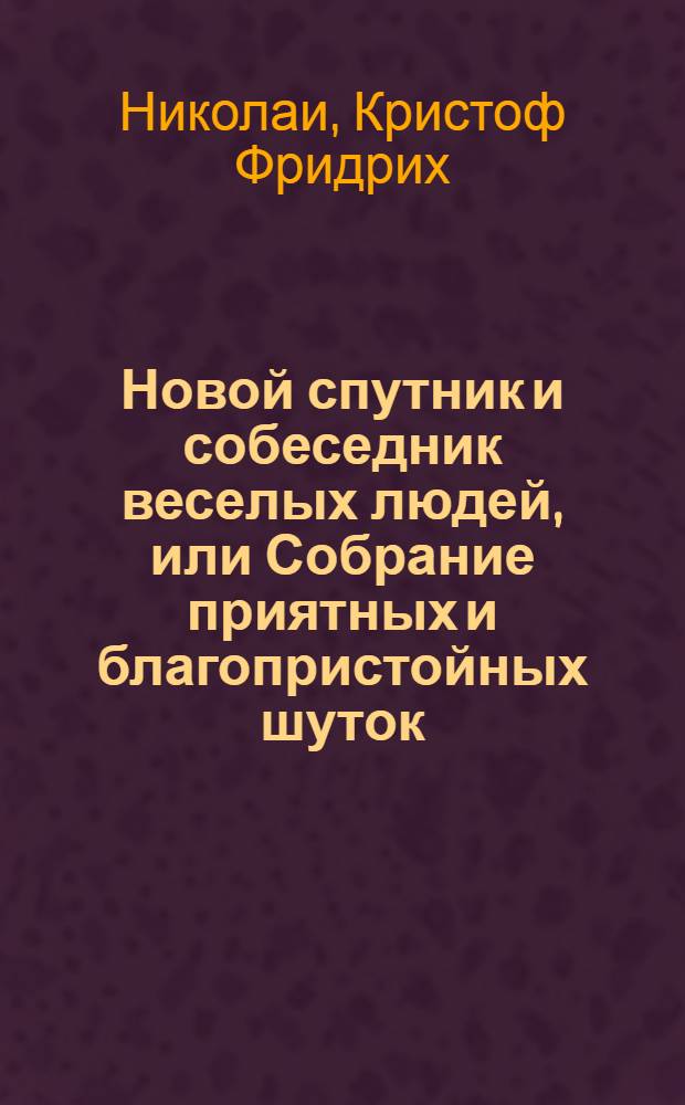 Новой спутник и собеседник веселых людей, или Собрание приятных и благопристойных шуток, острых и замысловатых речений и забавных повестей, : Выписанных из лучших сочинителей