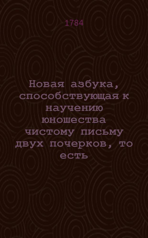 Новая азбука, способствующая к научению юношества чистому письму двух почерков, то есть: академическаго, или косвеннаго, и канцеллярскаго, или круглаго, : С приобщением нужных наставлений для детей, также с присовокуплением наставлений, как делать разныя чернилы