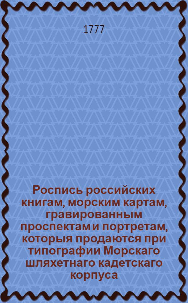 Роспись российских книгам, морским картам, гравированным проспектам и портретам, которыя продаются при типографии Морскаго шляхетнаго кадетскаго корпуса, стоящей на Васильевском острову в 12 линии, на берегу Невы реки