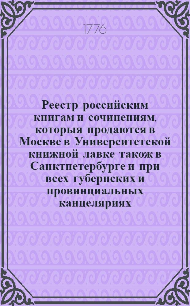 Реестр российским книгам и сочинениям, которыя продаются в Москве в Университетской книжной лавке також в Санктпетербурге и при всех губернских и провинциальных канцеляриях