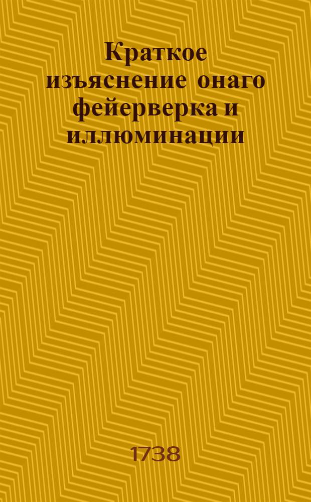 Краткое изъяснение онаго фейерверка и иллюминации : Которые в честь е. и. в. самодержицы всероссийския в первый вечер 1738 года пред императорскими палатами в Санктпетербурге представлены были