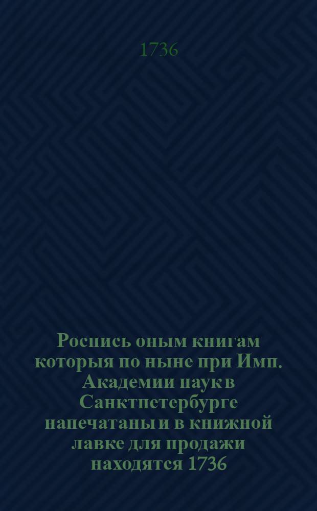 Роспись оным книгам которыя по ныне при Имп. Академии наук в Санктпетербурге напечатаны и в книжной лавке для продажи находятся 1736