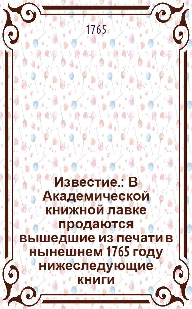 Известие. : В Академической книжной лавке продаются вышедшие из печати в нынешнем 1765 году нижеследующие книги..