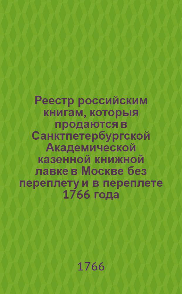 Реестр российским книгам, которыя продаются в Санктпетербургской Академической казенной книжной лавке в Москве без переплету и в переплете 1766 года