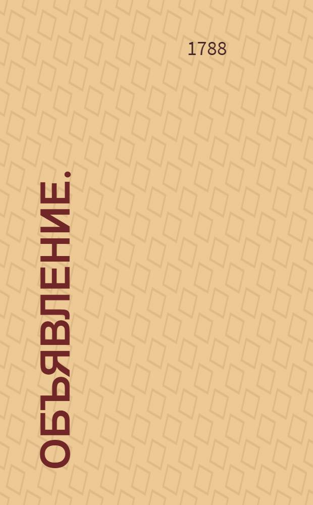 Объявление. : О издании новых книг в течение сего 1788 года и о подписке на оныя в С.Петербурге в Суконной линии в лавке под Н. 16 на следующем основании