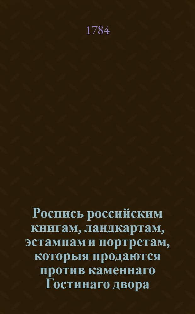 Роспись российским книгам, ландкартам, эстампам и портретам, которыя продаются против каменнаго Гостинаго двора, в бывшем доме его светлости князя Григория Александровича Потемкина, под N 22 у книгопродавца Матвея Овчинникова