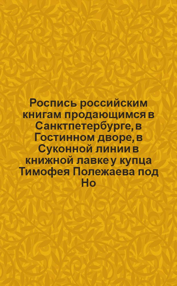 Роспись российским книгам продающимся в Санктпетербурге, в Гостинном дворе, в Суконной линии в книжной лавке у купца Тимофея Полежаева под Но: 15 и 16. А в Москве на Никольской улице противу Казанскаго собора под Но: 2 в его же книжной лавке