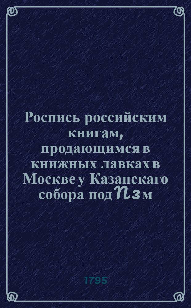 Роспись российским книгам, продающимся в книжных лавках в Москве у Казанскаго собора под N 3 м, у книгопродавца Семена Никифорова; а в Пензе у Никиты Порывкина