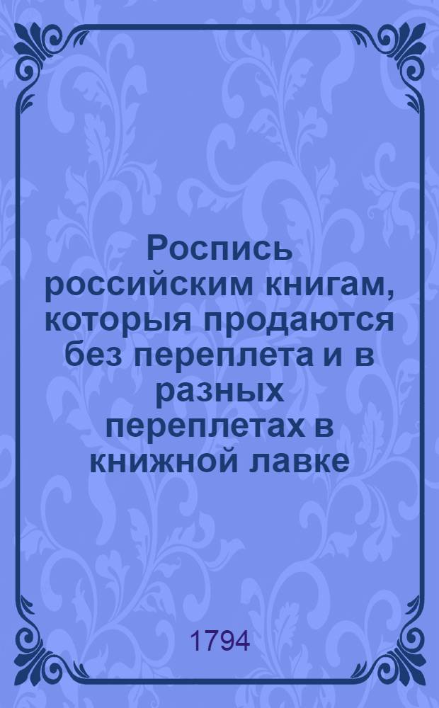 Роспись российским книгам, которыя продаются без переплета и в разных переплетах в книжной лавке, что на Ильинской улице, на Воскресенском подворье, у университетскаго книгопрадавца Христиана Ридигера с сыном