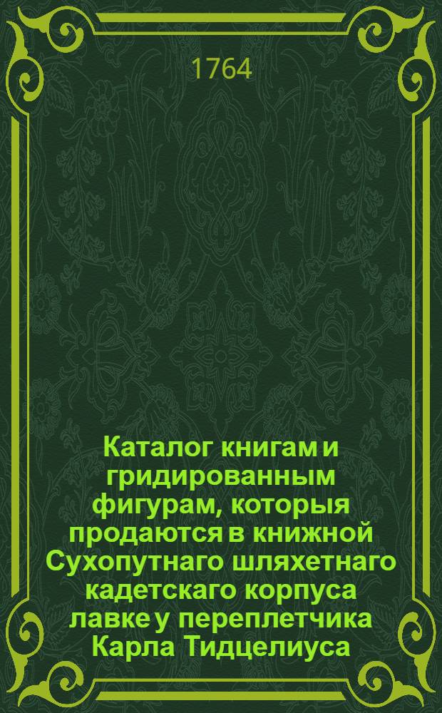 Каталог книгам и гридированным фигурам, которыя продаются в книжной Сухопутнаго шляхетнаго кадетскаго корпуса лавке у переплетчика Карла Тидцелиуса, и почему ценою; также какие еще находятся в тиснении
