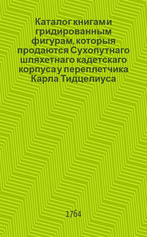 Каталог книгам и гридированным фигурам, которыя продаются Сухопутнаго шляхетнаго кадетскаго корпуса у переплетчика Карла Тидцелиуса, и почему ценою; также какие еще находятся в тиснении
