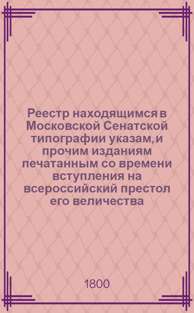 Реестр находящимся в Московской Сенатской типографии указам, и прочим изданиям печатанным со времени вступления на всероссийский престол его величества, государя императора Павла I