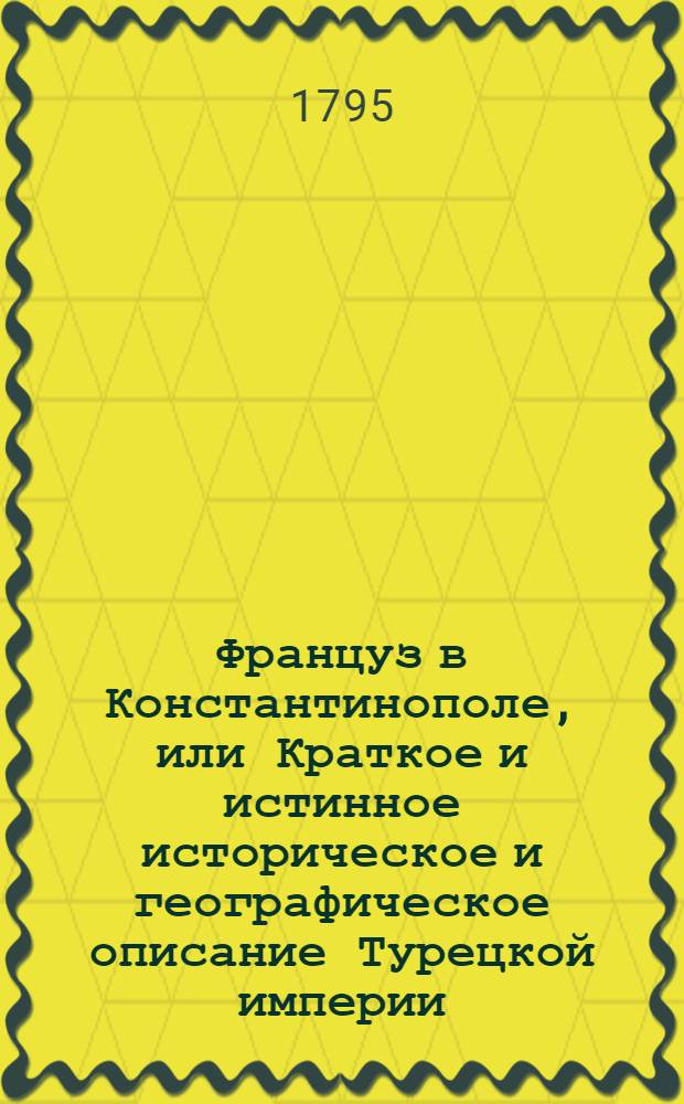 Француз в Константинополе, или Краткое и истинное историческое и географическое описание Турецкой империи, которое представляет ясное понятие о народе турецком, о нравах, о обычаях, о упражнениях, о науках, о религии, о законах, о образе судопроизводства, о войсках, как морских, так и о сухопутных, о торговле, публичных церемониях, о доходах Империи, о географии народов как древней, так и новейшей, наконец о всем том, что достойно примечания в сей Империи
