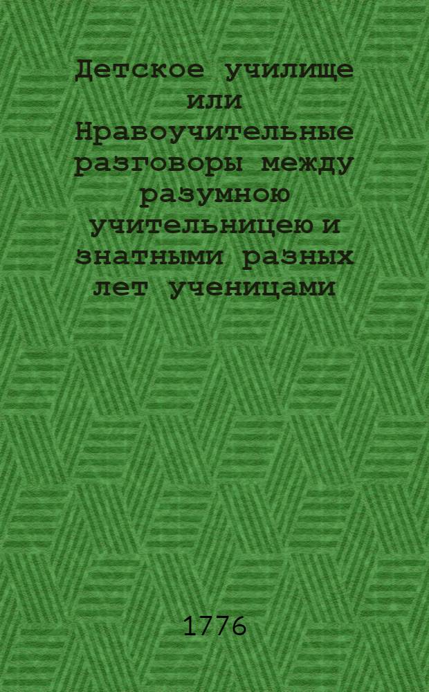 Детское училище или Нравоучительные разговоры между разумною учительницею и знатными разных лет ученицами. Ч.1